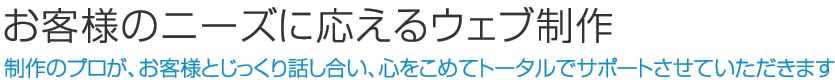 お客様のニーズに応えるウェブ制作　制作のプロが、お客様とじっくり話し合い、心をこめてトータルでサポートさせていただきます